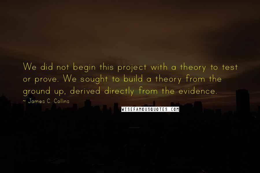 James C. Collins Quotes: We did not begin this project with a theory to test or prove. We sought to build a theory from the ground up, derived directly from the evidence.