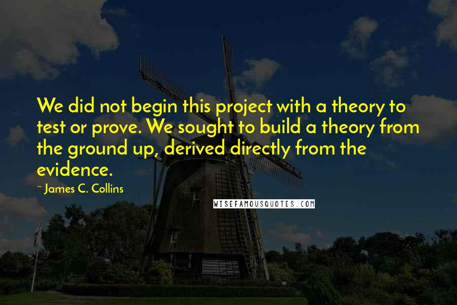 James C. Collins Quotes: We did not begin this project with a theory to test or prove. We sought to build a theory from the ground up, derived directly from the evidence.