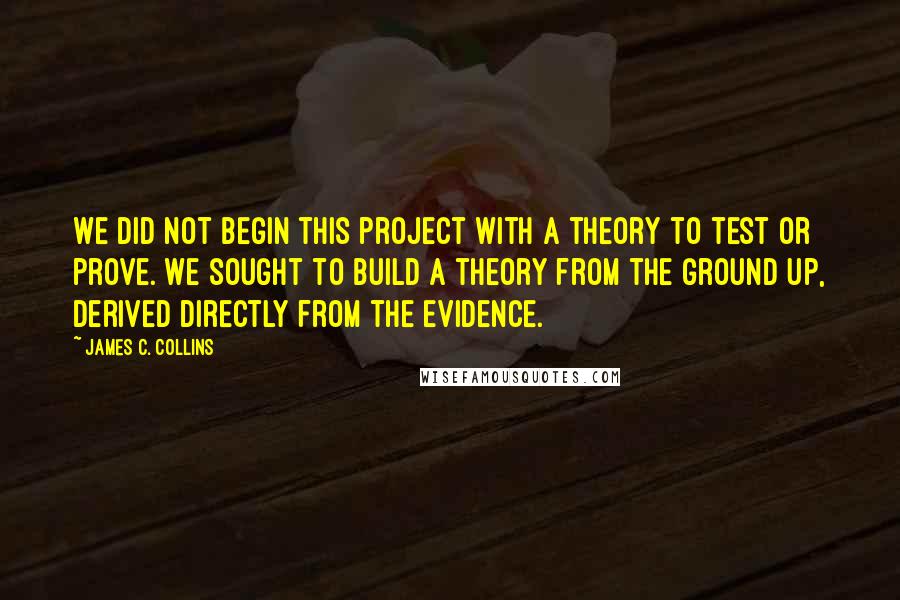 James C. Collins Quotes: We did not begin this project with a theory to test or prove. We sought to build a theory from the ground up, derived directly from the evidence.