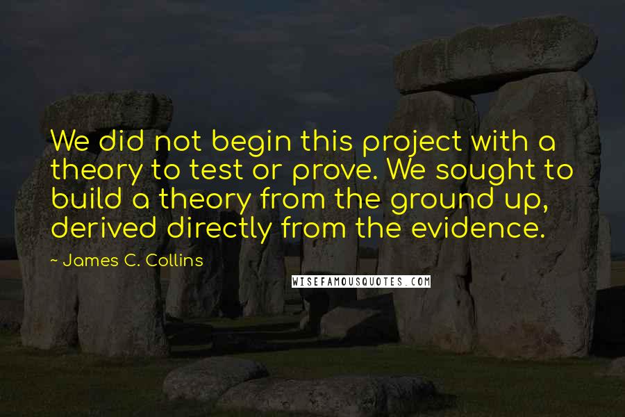 James C. Collins Quotes: We did not begin this project with a theory to test or prove. We sought to build a theory from the ground up, derived directly from the evidence.