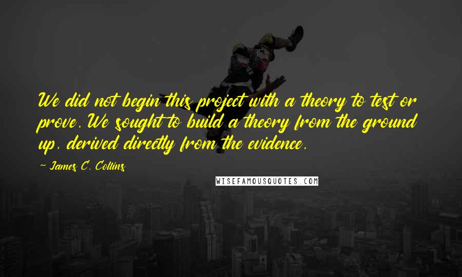 James C. Collins Quotes: We did not begin this project with a theory to test or prove. We sought to build a theory from the ground up, derived directly from the evidence.