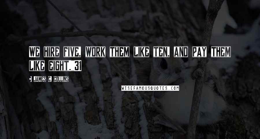 James C. Collins Quotes: We hire five, work them like ten, and pay them like eight."31