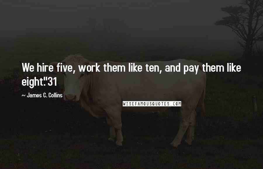 James C. Collins Quotes: We hire five, work them like ten, and pay them like eight."31