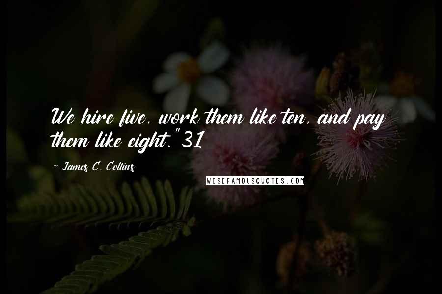 James C. Collins Quotes: We hire five, work them like ten, and pay them like eight."31