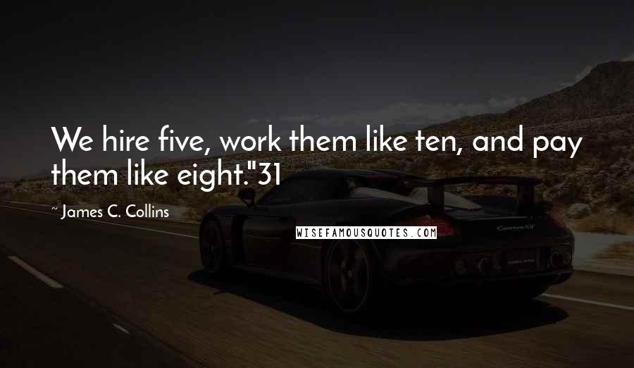 James C. Collins Quotes: We hire five, work them like ten, and pay them like eight."31