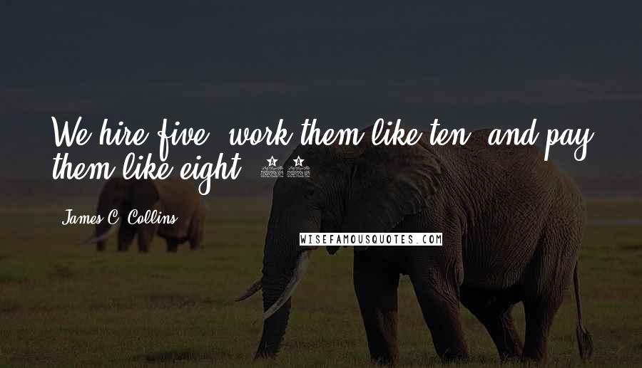 James C. Collins Quotes: We hire five, work them like ten, and pay them like eight."31