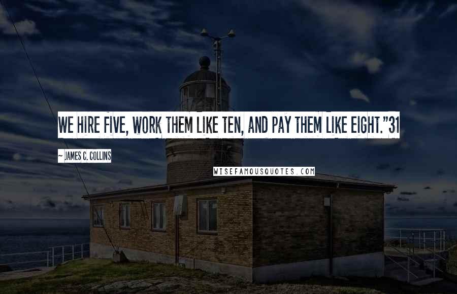 James C. Collins Quotes: We hire five, work them like ten, and pay them like eight."31