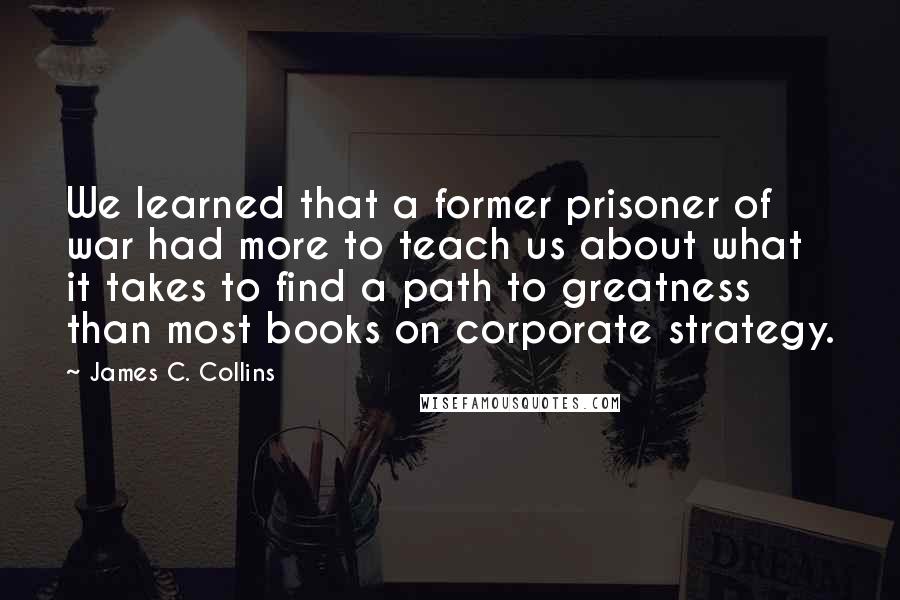 James C. Collins Quotes: We learned that a former prisoner of war had more to teach us about what it takes to find a path to greatness than most books on corporate strategy.