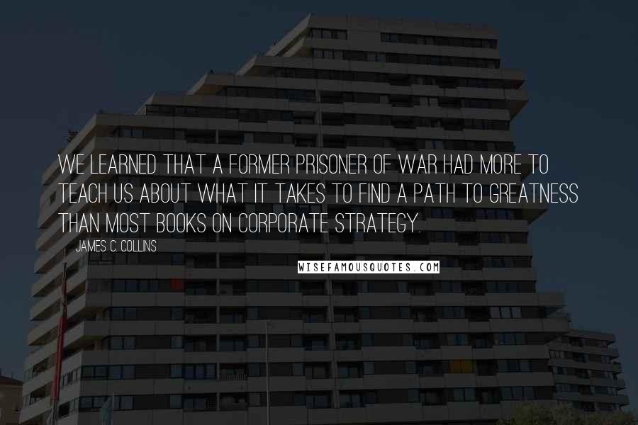 James C. Collins Quotes: We learned that a former prisoner of war had more to teach us about what it takes to find a path to greatness than most books on corporate strategy.