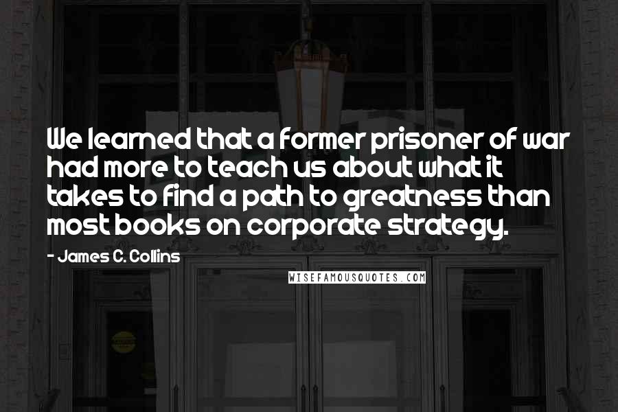 James C. Collins Quotes: We learned that a former prisoner of war had more to teach us about what it takes to find a path to greatness than most books on corporate strategy.