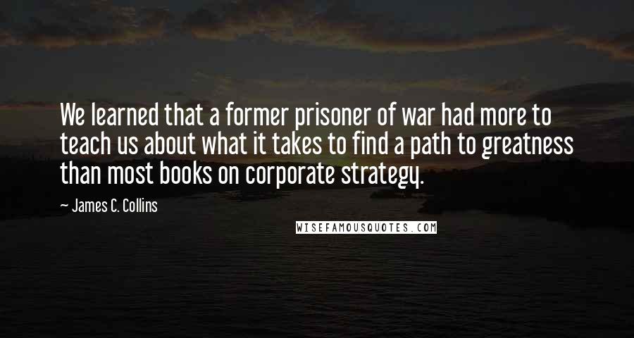 James C. Collins Quotes: We learned that a former prisoner of war had more to teach us about what it takes to find a path to greatness than most books on corporate strategy.