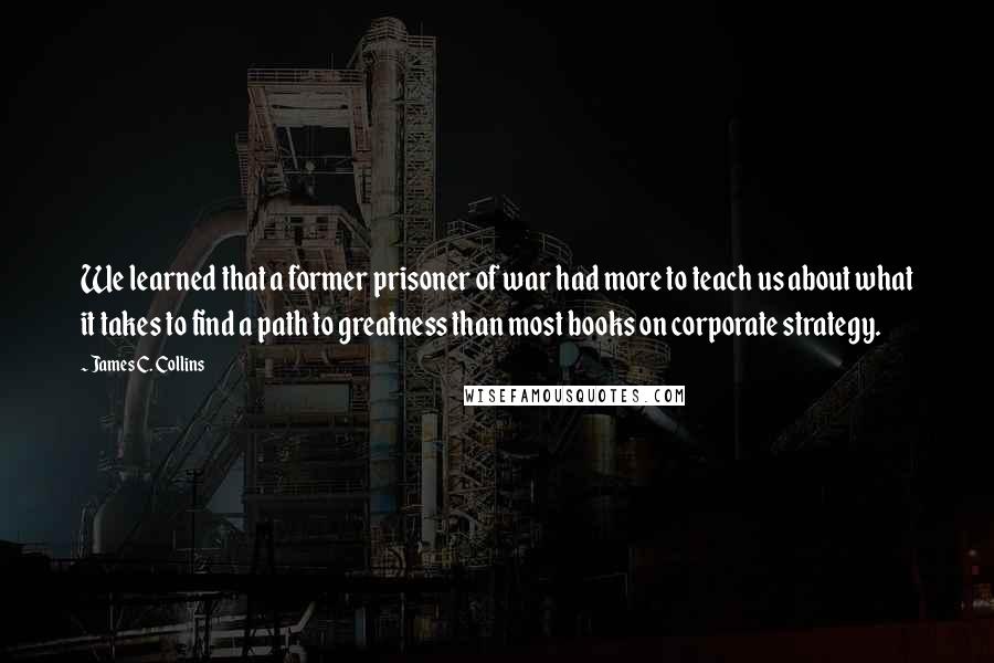 James C. Collins Quotes: We learned that a former prisoner of war had more to teach us about what it takes to find a path to greatness than most books on corporate strategy.