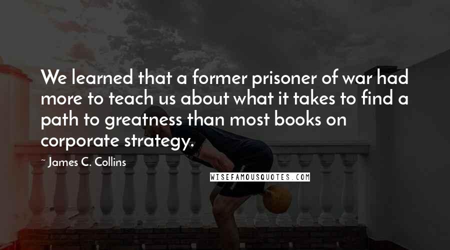 James C. Collins Quotes: We learned that a former prisoner of war had more to teach us about what it takes to find a path to greatness than most books on corporate strategy.