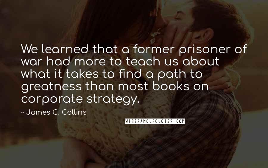 James C. Collins Quotes: We learned that a former prisoner of war had more to teach us about what it takes to find a path to greatness than most books on corporate strategy.