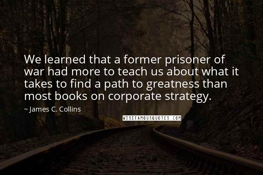 James C. Collins Quotes: We learned that a former prisoner of war had more to teach us about what it takes to find a path to greatness than most books on corporate strategy.