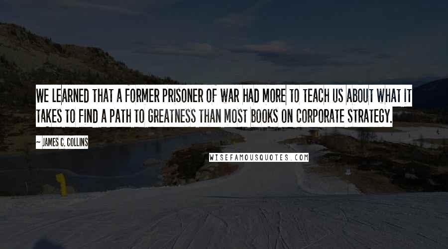 James C. Collins Quotes: We learned that a former prisoner of war had more to teach us about what it takes to find a path to greatness than most books on corporate strategy.