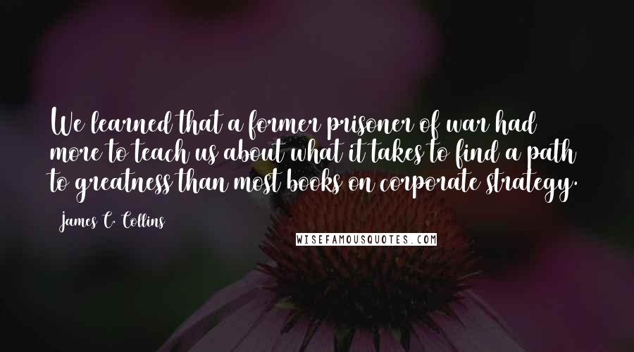 James C. Collins Quotes: We learned that a former prisoner of war had more to teach us about what it takes to find a path to greatness than most books on corporate strategy.