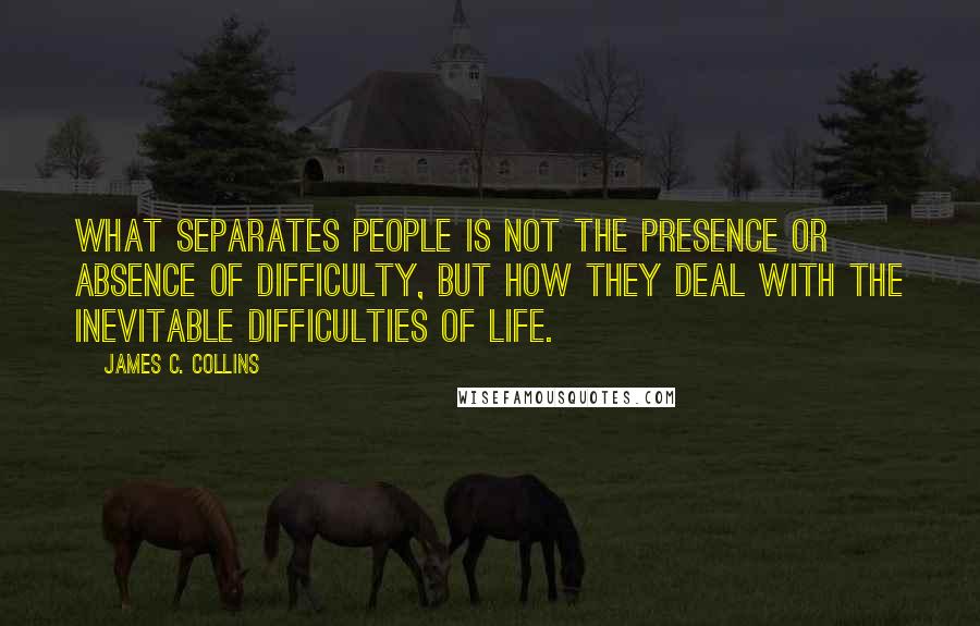 James C. Collins Quotes: What separates people is not the presence or absence of difficulty, but how they deal with the inevitable difficulties of life.