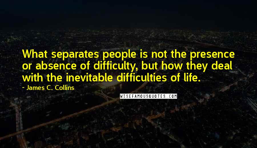 James C. Collins Quotes: What separates people is not the presence or absence of difficulty, but how they deal with the inevitable difficulties of life.