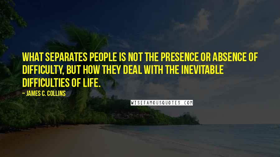 James C. Collins Quotes: What separates people is not the presence or absence of difficulty, but how they deal with the inevitable difficulties of life.