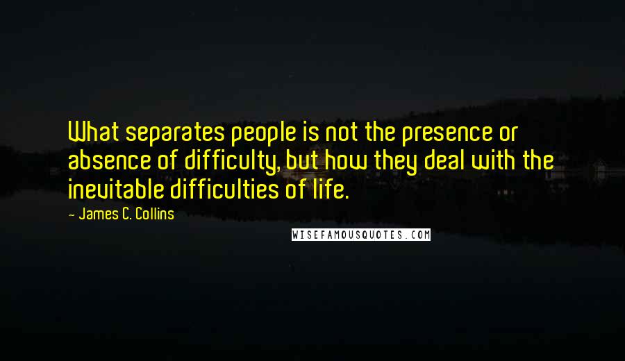 James C. Collins Quotes: What separates people is not the presence or absence of difficulty, but how they deal with the inevitable difficulties of life.
