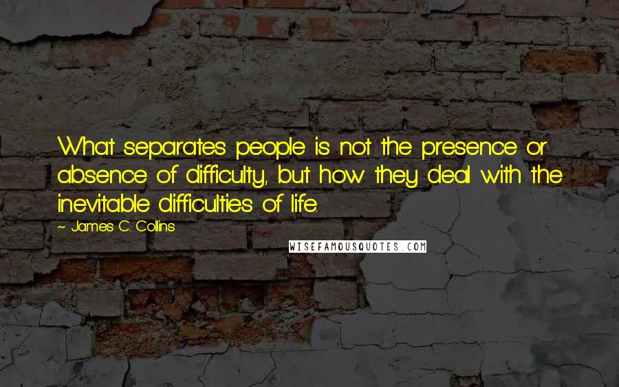 James C. Collins Quotes: What separates people is not the presence or absence of difficulty, but how they deal with the inevitable difficulties of life.