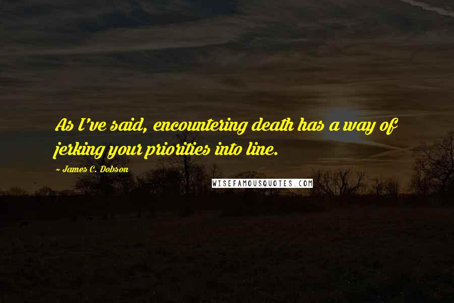James C. Dobson Quotes: As I've said, encountering death has a way of jerking your priorities into line.