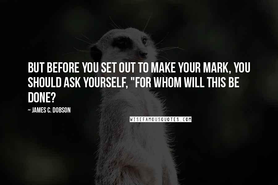 James C. Dobson Quotes: But before you set out to make your mark, you should ask yourself, "For whom will this be done?