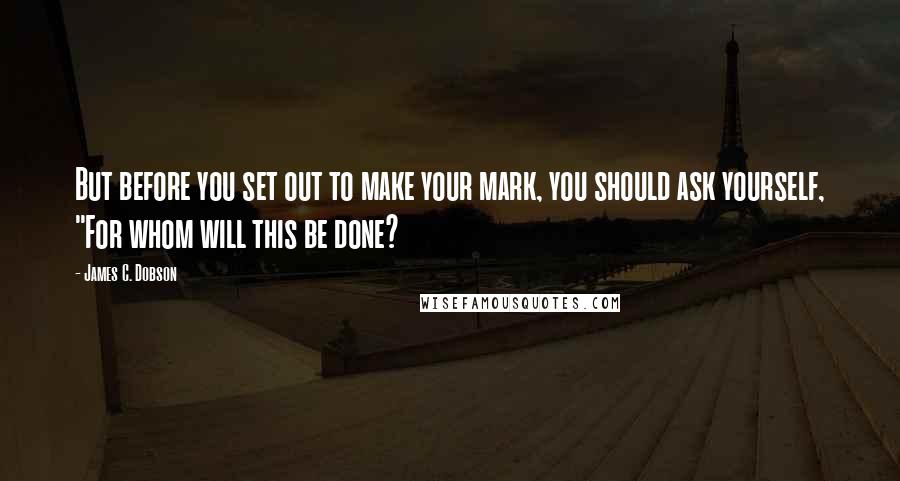 James C. Dobson Quotes: But before you set out to make your mark, you should ask yourself, "For whom will this be done?