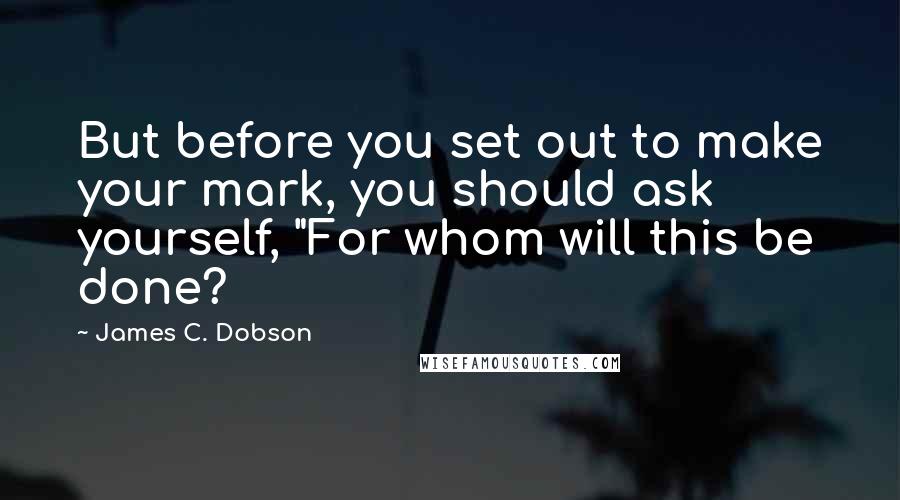 James C. Dobson Quotes: But before you set out to make your mark, you should ask yourself, "For whom will this be done?
