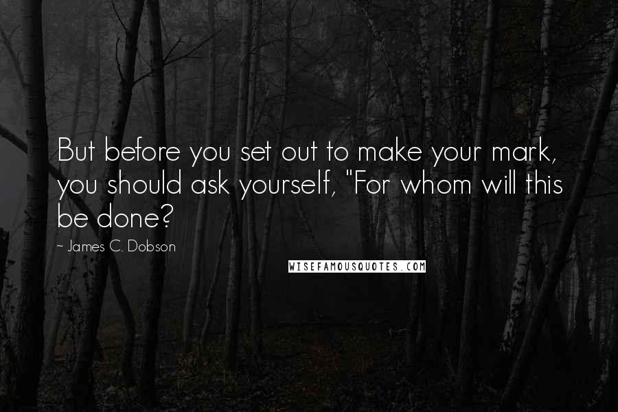 James C. Dobson Quotes: But before you set out to make your mark, you should ask yourself, "For whom will this be done?