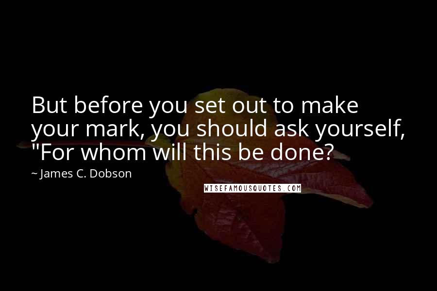 James C. Dobson Quotes: But before you set out to make your mark, you should ask yourself, "For whom will this be done?