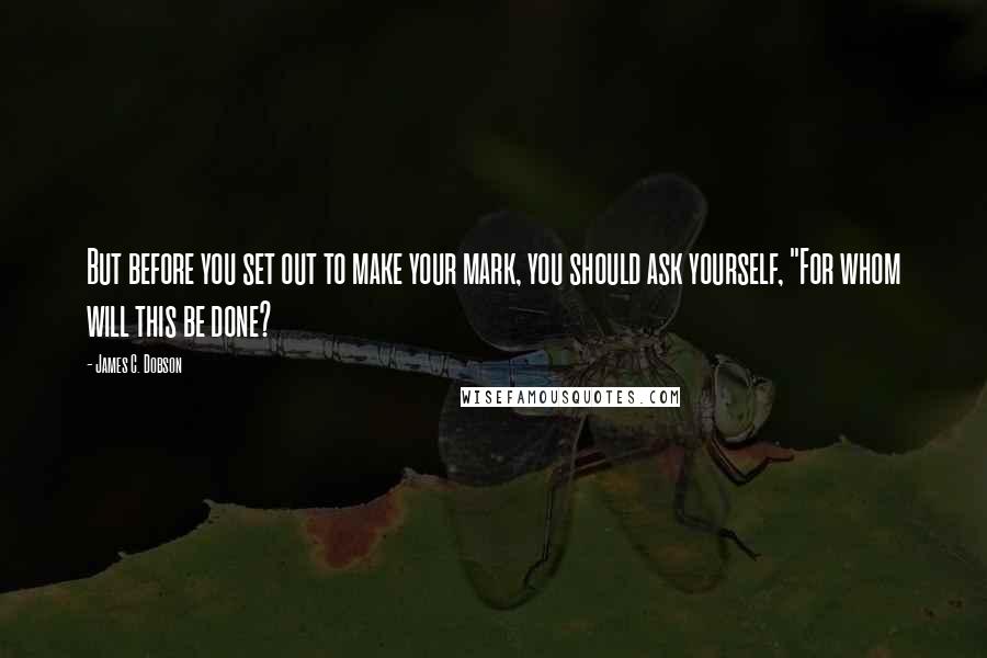 James C. Dobson Quotes: But before you set out to make your mark, you should ask yourself, "For whom will this be done?