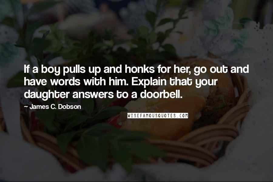 James C. Dobson Quotes: If a boy pulls up and honks for her, go out and have words with him. Explain that your daughter answers to a doorbell.