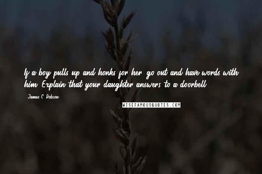 James C. Dobson Quotes: If a boy pulls up and honks for her, go out and have words with him. Explain that your daughter answers to a doorbell.