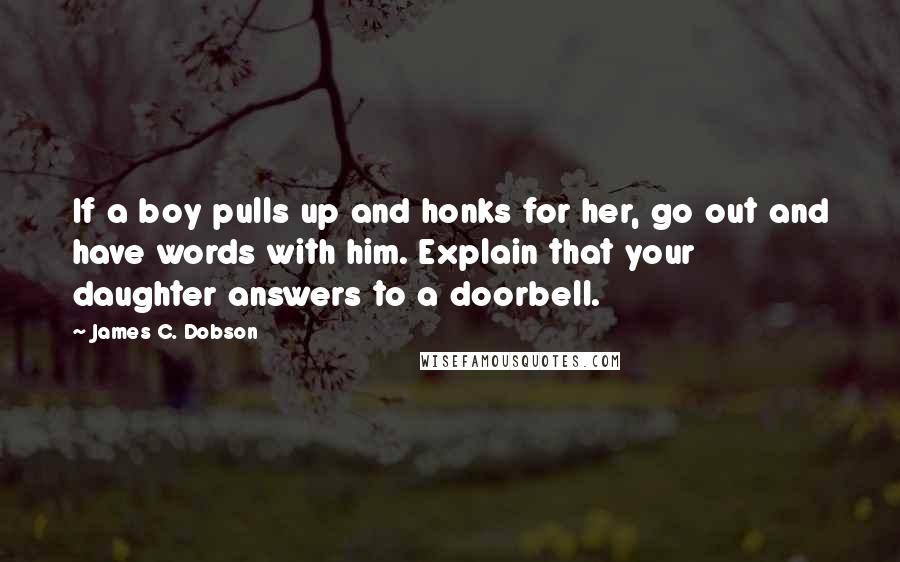 James C. Dobson Quotes: If a boy pulls up and honks for her, go out and have words with him. Explain that your daughter answers to a doorbell.