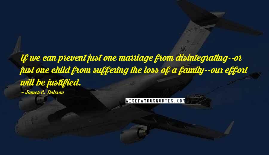 James C. Dobson Quotes: If we can prevent just one marriage from disintegrating--or just one child from suffering the loss of a family--our effort will be justified.