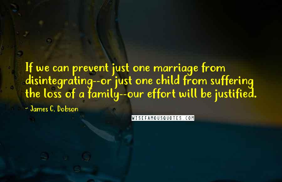 James C. Dobson Quotes: If we can prevent just one marriage from disintegrating--or just one child from suffering the loss of a family--our effort will be justified.