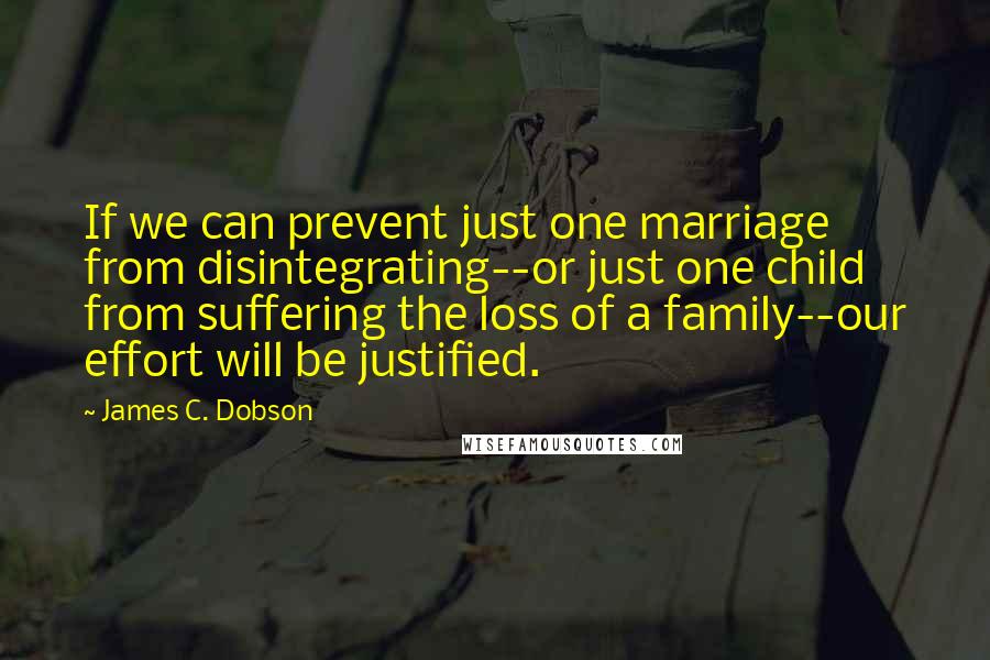 James C. Dobson Quotes: If we can prevent just one marriage from disintegrating--or just one child from suffering the loss of a family--our effort will be justified.