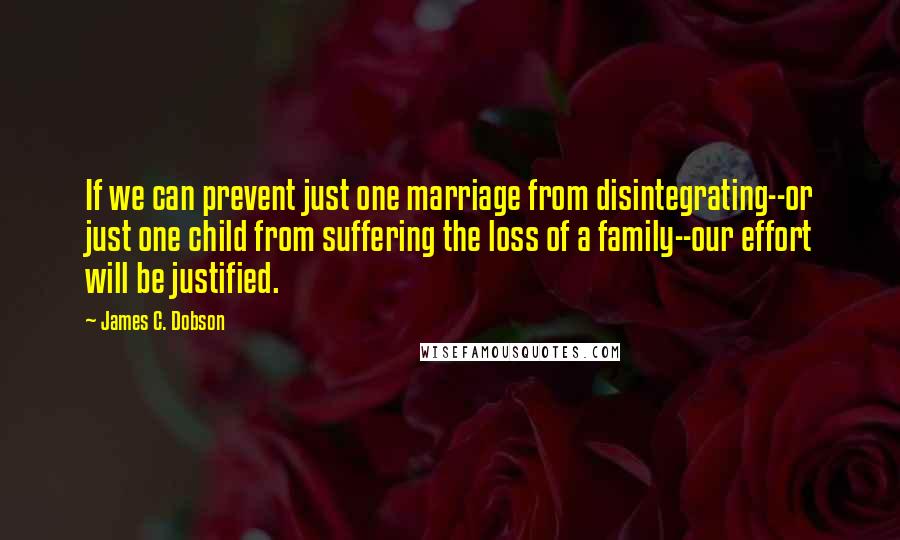 James C. Dobson Quotes: If we can prevent just one marriage from disintegrating--or just one child from suffering the loss of a family--our effort will be justified.