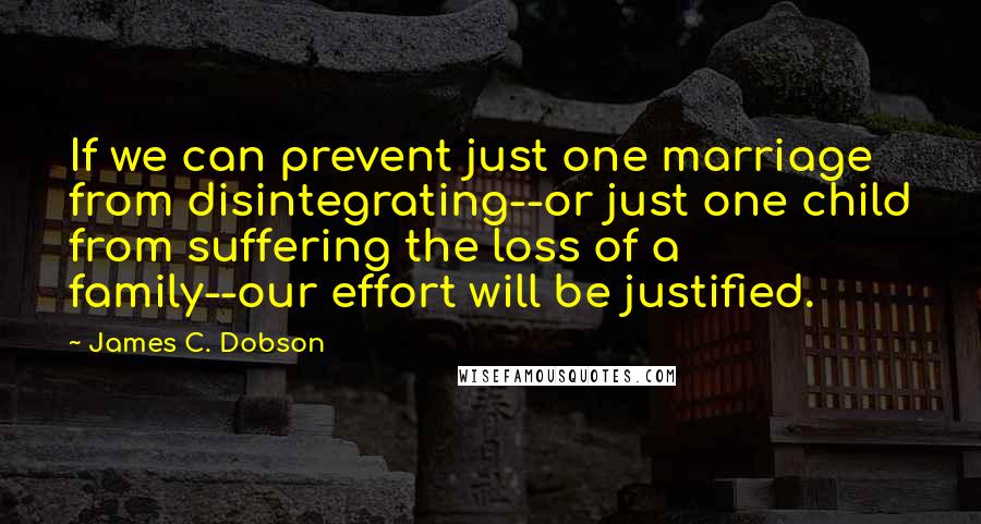 James C. Dobson Quotes: If we can prevent just one marriage from disintegrating--or just one child from suffering the loss of a family--our effort will be justified.