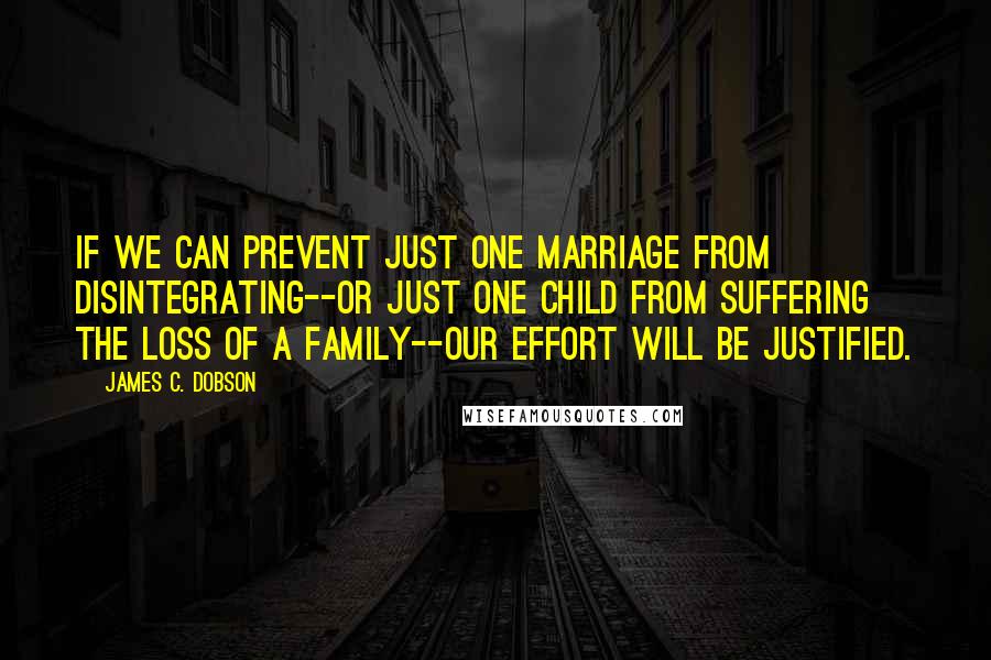 James C. Dobson Quotes: If we can prevent just one marriage from disintegrating--or just one child from suffering the loss of a family--our effort will be justified.