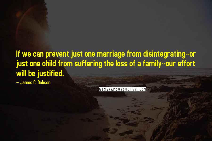 James C. Dobson Quotes: If we can prevent just one marriage from disintegrating--or just one child from suffering the loss of a family--our effort will be justified.