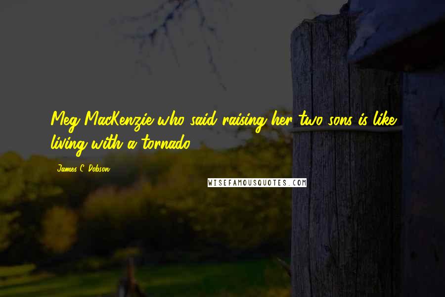 James C. Dobson Quotes: Meg MacKenzie who said raising her two sons is like living with a tornado.