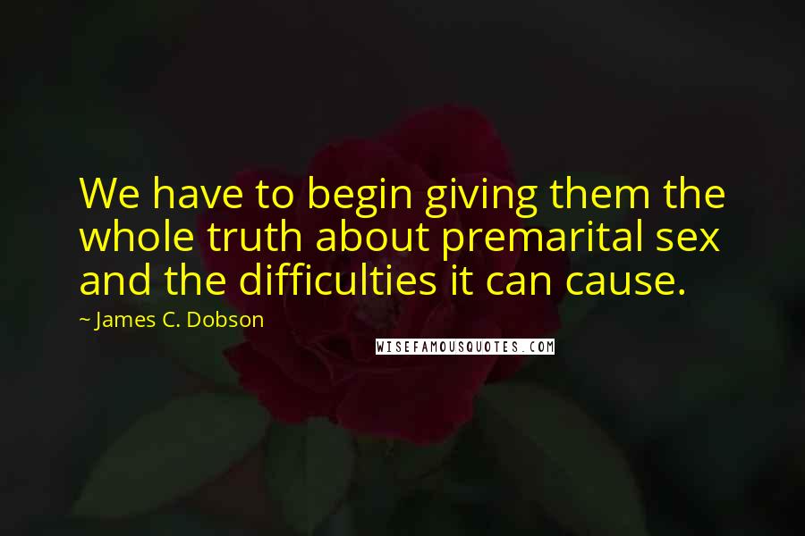 James C. Dobson Quotes: We have to begin giving them the whole truth about premarital sex and the difficulties it can cause.