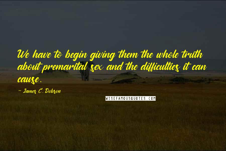 James C. Dobson Quotes: We have to begin giving them the whole truth about premarital sex and the difficulties it can cause.