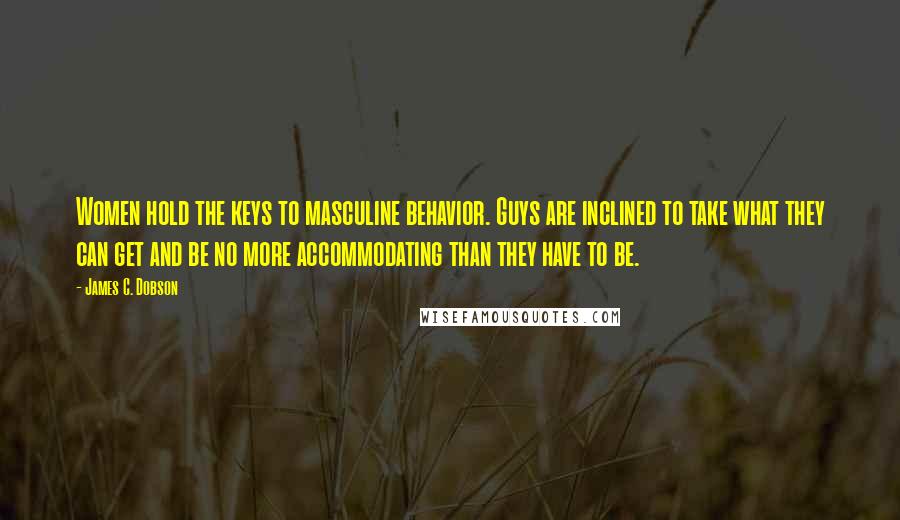 James C. Dobson Quotes: Women hold the keys to masculine behavior. Guys are inclined to take what they can get and be no more accommodating than they have to be.