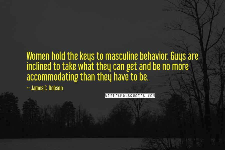 James C. Dobson Quotes: Women hold the keys to masculine behavior. Guys are inclined to take what they can get and be no more accommodating than they have to be.