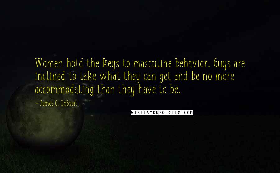 James C. Dobson Quotes: Women hold the keys to masculine behavior. Guys are inclined to take what they can get and be no more accommodating than they have to be.