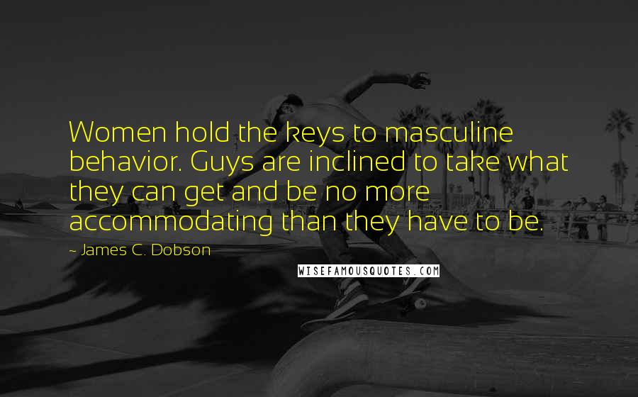 James C. Dobson Quotes: Women hold the keys to masculine behavior. Guys are inclined to take what they can get and be no more accommodating than they have to be.